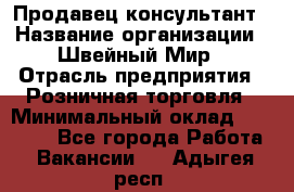 Продавец-консультант › Название организации ­ Швейный Мир › Отрасль предприятия ­ Розничная торговля › Минимальный оклад ­ 30 000 - Все города Работа » Вакансии   . Адыгея респ.